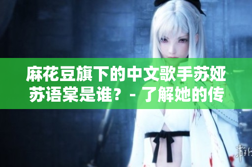 麻花豆旗下的中文歌手蘇婭蘇語(yǔ)棠是誰(shuí)？- 了解她的傳記和成就