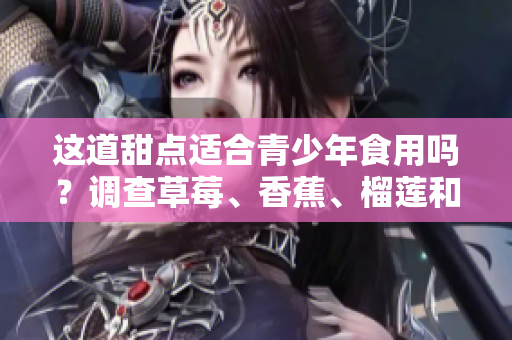 這道甜點(diǎn)適合青少年食用嗎？調(diào)查草莓、香蕉、榴蓮和絲瓜的營(yíng)養(yǎng)價(jià)值