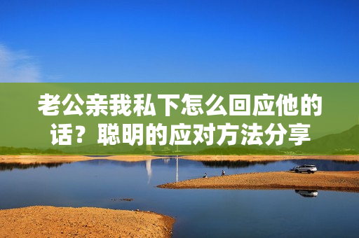 老公親我私下怎么回應(yīng)他的話？聰明的應(yīng)對方法分享