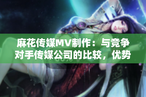 麻花傳媒MV制作：與競爭對手傳媒公司的比較，優(yōu)勢分析