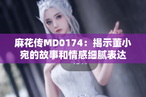 麻花傳MD0174：揭示董小宛的故事和情感細膩表達