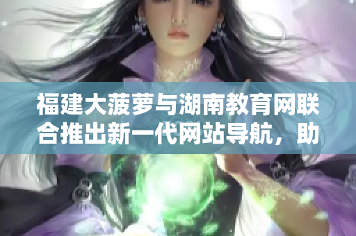 福建大菠蘿與湖南教育網(wǎng)聯(lián)合推出新一代網(wǎng)站導(dǎo)航，助力教育信息獲取