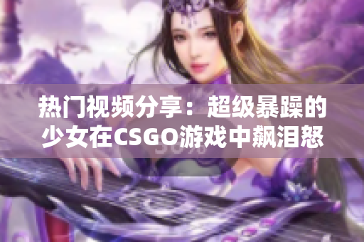 熱門(mén)視頻分享：超級(jí)暴躁的少女在CSGO游戲中飆淚怒吼，引發(fā)熱議