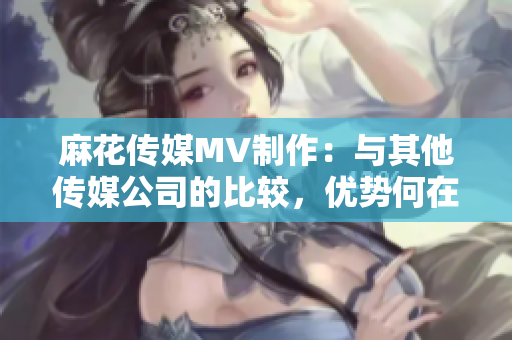 麻花傳媒MV制作：與其他傳媒公司的比較，優(yōu)勢(shì)何在？