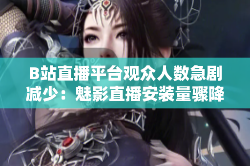 B站直播平臺觀眾人數(shù)急劇減少：魅影直播安裝量驟降