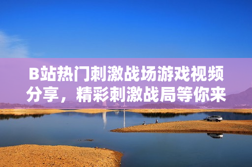 B站熱門刺激戰(zhàn)場游戲視頻分享，精彩刺激戰(zhàn)局等你來戰(zhàn)