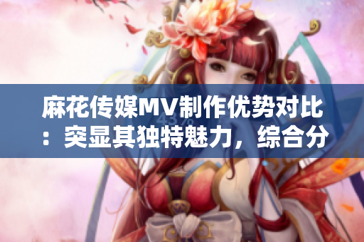 麻花傳媒MV制作優(yōu)勢對比：突顯其獨特魅力，綜合分析與其他傳媒公司的差異