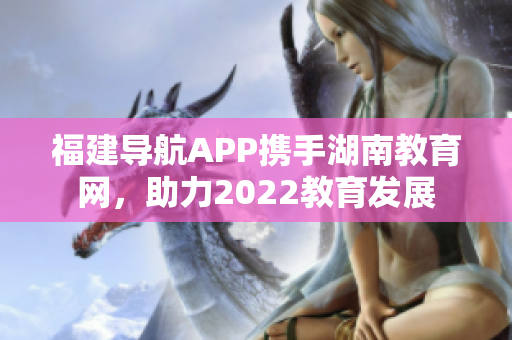 福建導(dǎo)航APP攜手湖南教育網(wǎng)，助力2022教育發(fā)展
