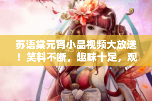 蘇語棠元宵小品視頻大放送！笑料不斷，趣味十足，觀眾點(diǎn)贊不斷