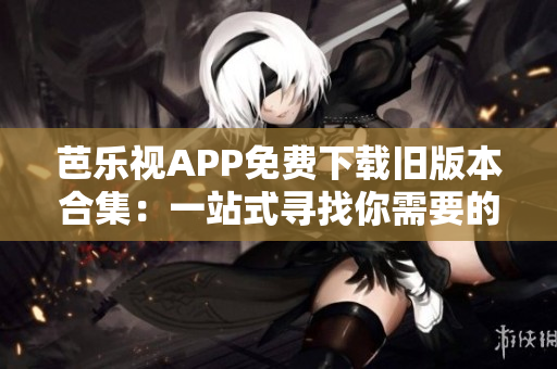 芭樂視APP免費下載舊版本合集：一站式尋找你需要的歷史版本
