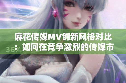 麻花傳媒MV創(chuàng)新風格對比：如何在競爭激烈的傳媒市場中脫穎而出？