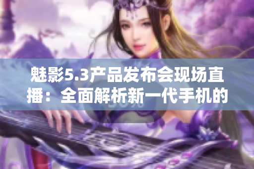 魅影5.3產(chǎn)品發(fā)布會現(xiàn)場直播：全面解析新一代手機的黑科技功能