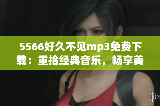 5566好久不見mp3免費(fèi)下載：重拾經(jīng)典音樂，暢享美妙旋律