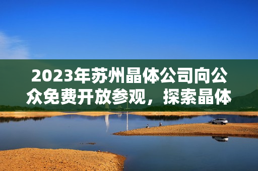 2023年蘇州晶體公司向公眾免費(fèi)開放參觀，探索晶體技術(shù)與創(chuàng)新產(chǎn)業(yè)展望