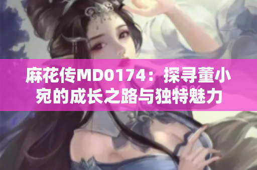 麻花傳MD0174：探尋董小宛的成長(zhǎng)之路與獨(dú)特魅力