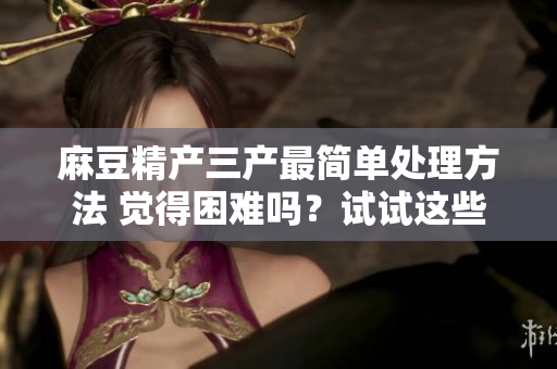 麻豆精產(chǎn)三產(chǎn)最簡(jiǎn)單處理方法 覺得困難嗎？試試這些小竅門!