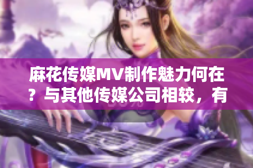 麻花傳媒MV制作魅力何在？與其他傳媒公司相較，有何異同？