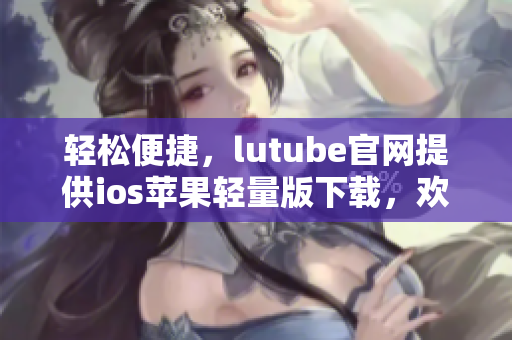 輕松便捷，lutube官網(wǎng)提供ios蘋果輕量版下載，歡迎體驗(yàn)