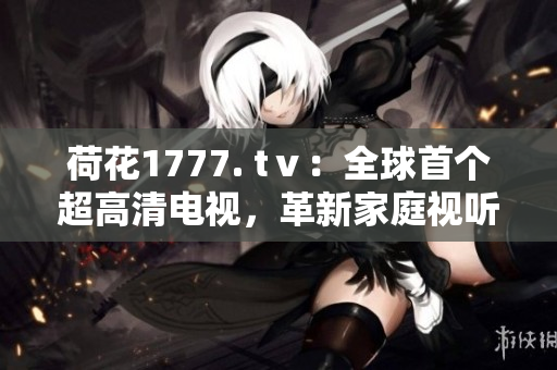 荷花1777. tⅴ：全球首個(gè)超高清電視，革新家庭視聽體驗(yàn)