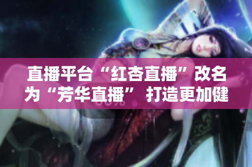 直播平臺“紅杏直播”改名為“芳華直播” 打造更加健康正能量的直播平臺.