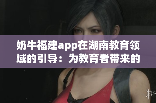 奶牛福建app在湖南教育領(lǐng)域的引導(dǎo)：為教育者帶來(lái)的諸多益處