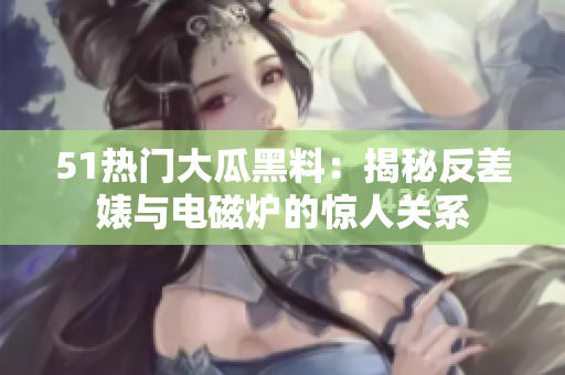 51熱門(mén)大瓜黑料：揭秘反差婊與電磁爐的驚人關(guān)系