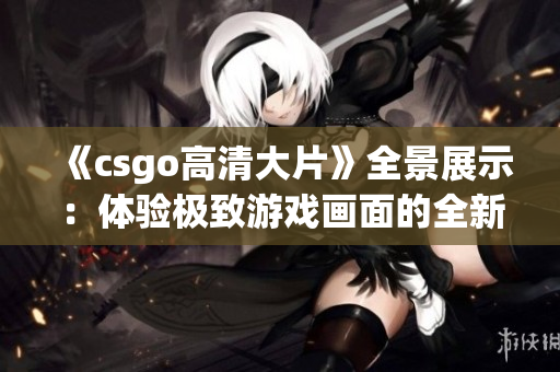 《csgo高清大片》全景展示：體驗(yàn)極致游戲畫面的全新尺度