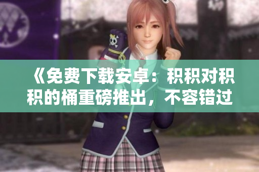 《免費(fèi)下載安卓：積積對(duì)積積的桶重磅推出，不容錯(cuò)過！》