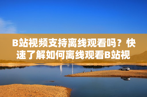 B站視頻支持離線觀看嗎？快速了解如何離線觀看B站視頻
