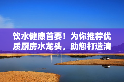 飲水健康首要！為你推薦優(yōu)質(zhì)廚房水龍頭，助您打造清潔健康的生活環(huán)境