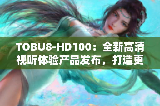 TOBU8-HD100：全新高清視聽體驗產(chǎn)品發(fā)布，打造更智能的家居娛樂生活
