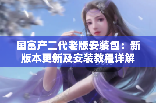 國富產(chǎn)二代老版安裝包：新版本更新及安裝教程詳解