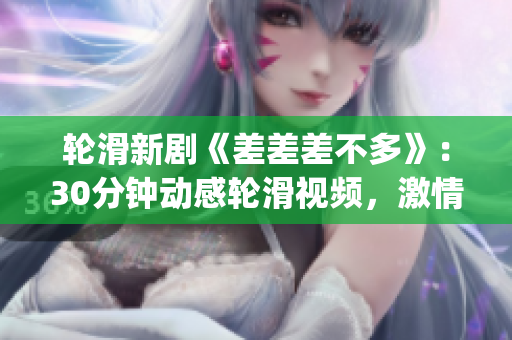 輪滑新劇《差差差不多》：30分鐘動感輪滑視頻，激情綻放的電視劇劇場 experience!