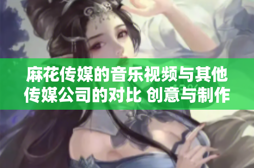 麻花傳媒的音樂視頻與其他傳媒公司的對比 創(chuàng)意與制作的異同-編輯深度分析