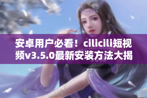 安卓用戶必看！cilicili短視頻v3.5.0最新安裝方法大揭秘