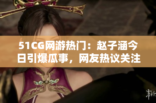 51CG網(wǎng)游熱門：趙子涵今日引爆瓜事，網(wǎng)友熱議關(guān)注