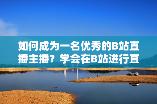 如何成為一名優(yōu)秀的B站直播主播？學(xué)會在B站進行直播的步驟和技巧