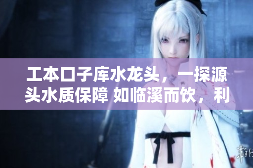 工本口子庫水龍頭，一探源頭水質(zhì)保障 如臨溪而飲，利民利己更甚者
