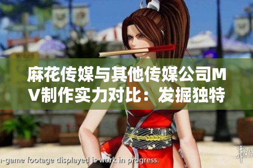 麻花傳媒與其他傳媒公司MV制作實(shí)力對(duì)比：發(fā)掘獨(dú)特創(chuàng)意與高水準(zhǔn)制作能力