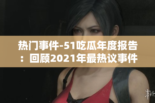 熱門事件-51吃瓜年度報(bào)告：回顧2021年最熱議事件，引發(fā)全網(wǎng)熱烈討論