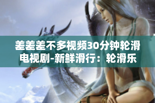 差差差不多視頻30分鐘輪滑電視劇-新鮮滑行：輪滑樂(lè)趣大發(fā)新劇即將上線