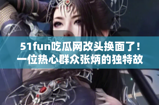 51fun吃瓜網(wǎng)改頭換面了！一位熱心群眾張炳的獨特故事值得一讀