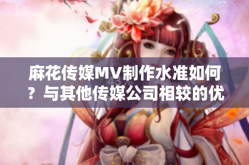 麻花傳媒MV制作水準(zhǔn)如何？與其他傳媒公司相較的優(yōu)缺點(diǎn)分析