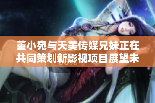 董小宛與天美傳媒兄妹正在共同策劃新影視項(xiàng)目展望未來