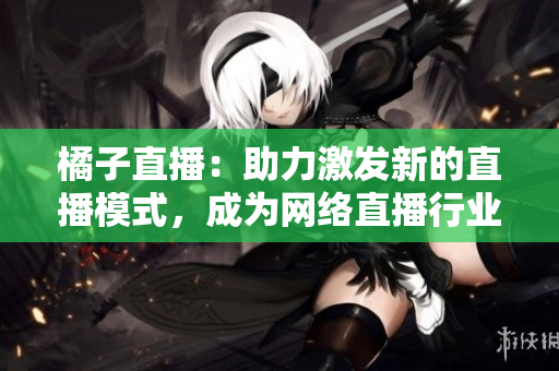 橘子直播：助力激發(fā)新的直播模式，成為網(wǎng)絡(luò)直播行業(yè)的領(lǐng)軍者