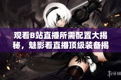 觀看B站直播所需配置大揭秘，魅影看直播頂級裝備揭曉