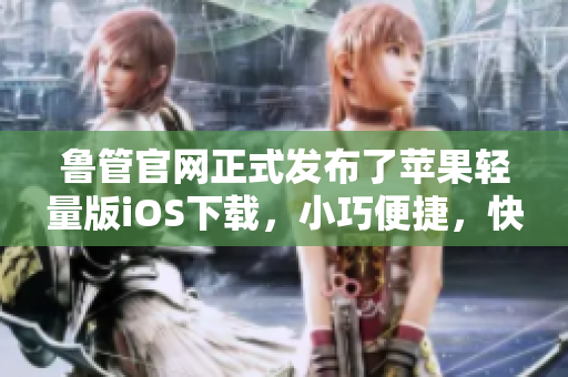 魯管官網(wǎng)正式發(fā)布了蘋果輕量版iOS下載，小巧便捷，快來體驗！