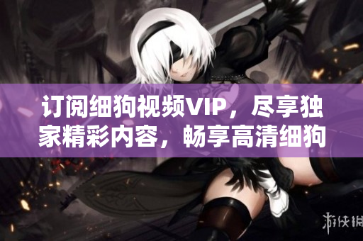 訂閱細(xì)狗視頻VIP，盡享獨(dú)家精彩內(nèi)容，暢享高清細(xì)狗視頻流暢無(wú)廣告觀看體驗(yàn)