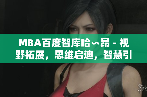 MBA百度智庫(kù)哈∽昂 - 視野拓展，思維啟迪，智慧引領(lǐng)