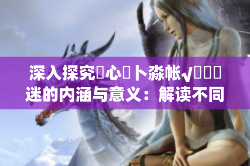 深入探究乀心髏卜淼帳√孞乸孞迷的內(nèi)涵與意義：解讀不同文化背景下的心靈尋索和生命意義